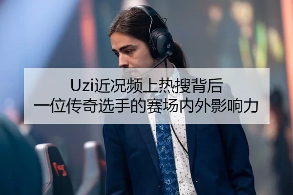 Uzi近况频上热搜背后 一位传奇选手的赛场内外影响力